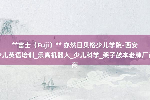 **富士(Fuji)** 亦然日贝格少儿学院-西安少儿英语培训_乐高机器人_少儿科学_架子鼓本老牌厂商